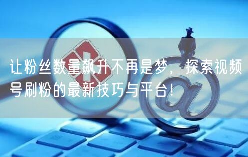 让粉丝数量飙升不再是梦，探索视频号刷粉的最新技巧与平台！