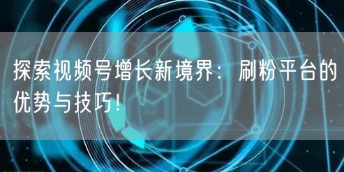 探索视频号增长新境界：刷粉平台的优势与技巧！